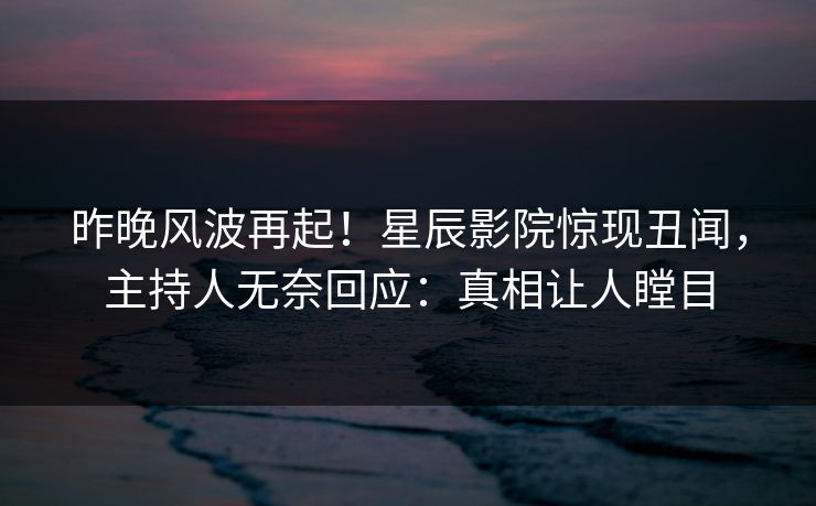 昨晚风波再起!星辰影院惊现丑闻,主持人无奈回应:真相让人瞠目 昨晚风波再起!星辰影院惊现丑闻,主持人无奈回应:真相让人瞠目