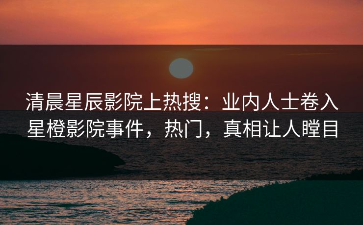 清晨星辰影院上热搜：业内人士卷入星橙影院事件，热门，真相让人瞠目