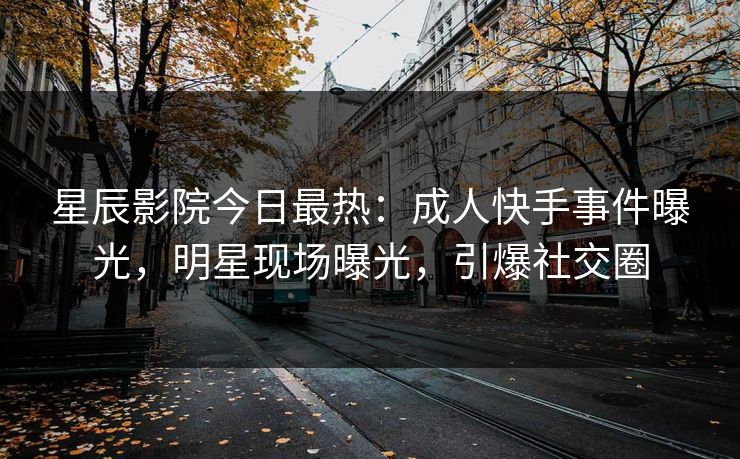 星辰影院今日最热：成人快手事件曝光，明星现场曝光，引爆社交圈