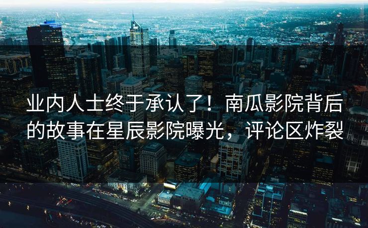 业内人士终于承认了！南瓜影院背后的故事在星辰影院曝光，评论区炸裂