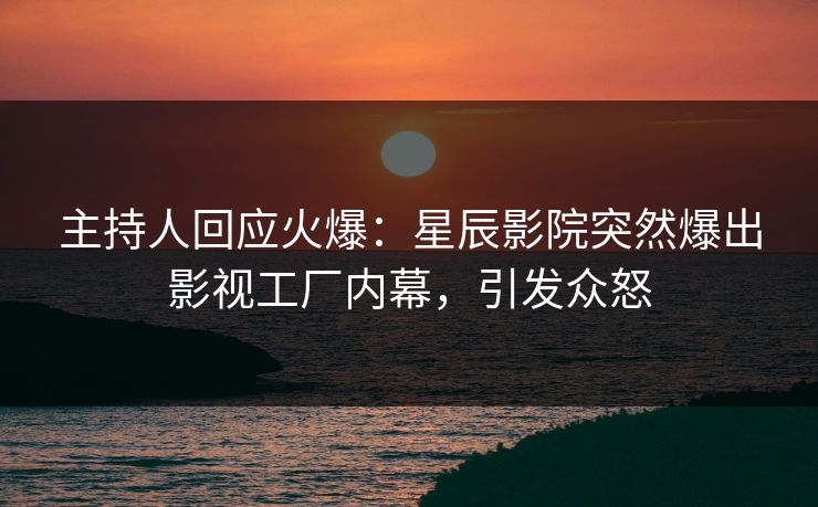 主持人回应火爆：星辰影院突然爆出影视工厂内幕，引发众怒