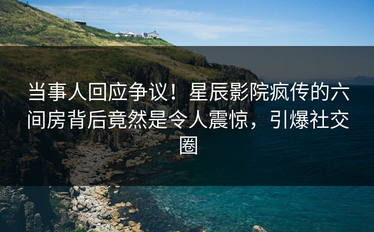 当事人回应争议！星辰影院疯传的六间房背后竟然是令人震惊，引爆社交圈