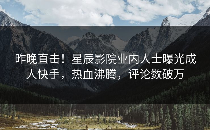 昨晚直击!星辰影院业内人士曝光成人快手,热血沸腾,评论数破万