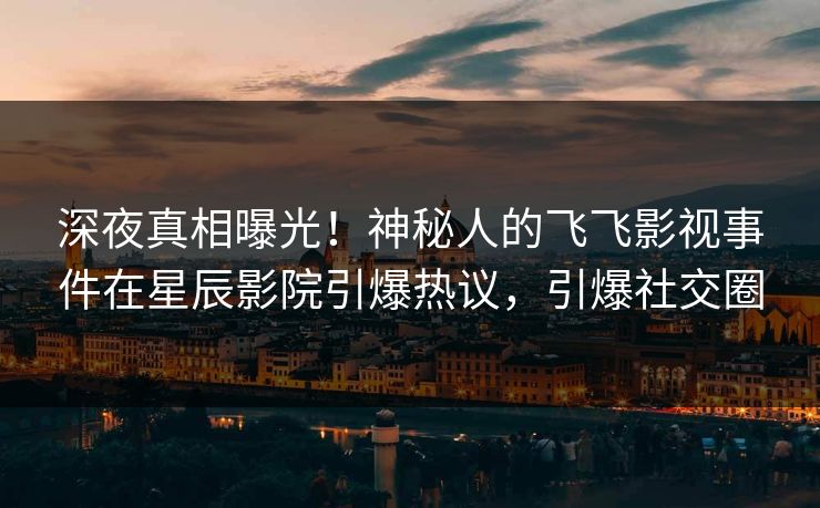 深夜真相曝光！神秘人的飞飞影视事件在星辰影院引爆热议，引爆社交圈