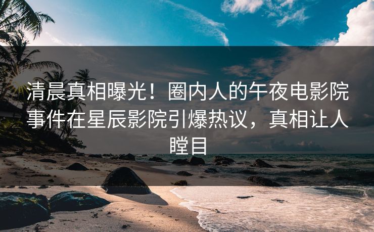 清晨真相曝光！圈内人的午夜电影院事件在星辰影院引爆热议，真相让人瞠目