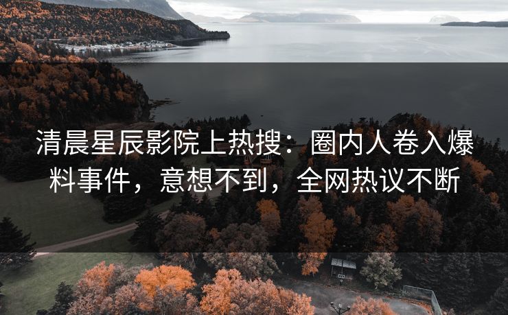 清晨星辰影院上热搜：圈内人卷入爆料事件，意想不到，全网热议不断