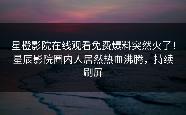 星橙影院在线观看免费爆料突然火了!星辰影院圈内人居然热血沸腾,持续刷屏 星橙影院在线观看免费爆料突然火了!星辰影院圈内人居然热血沸腾,持续刷屏