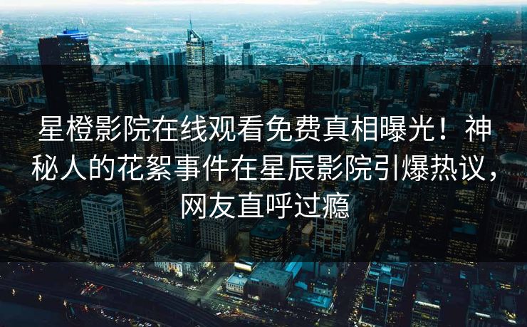 星橙影院在线观看免费真相曝光！神秘人的花絮事件在星辰影院引爆热议，网友直呼过瘾