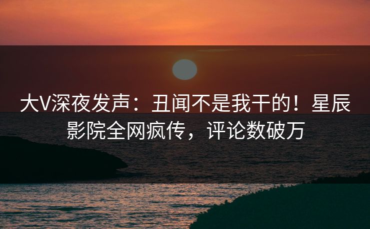大V深夜发声:丑闻不是我干的!星辰影院全网疯传,评论数破万 大V深夜发声:丑闻不是我干的!星辰影院全网疯传,评论数破万