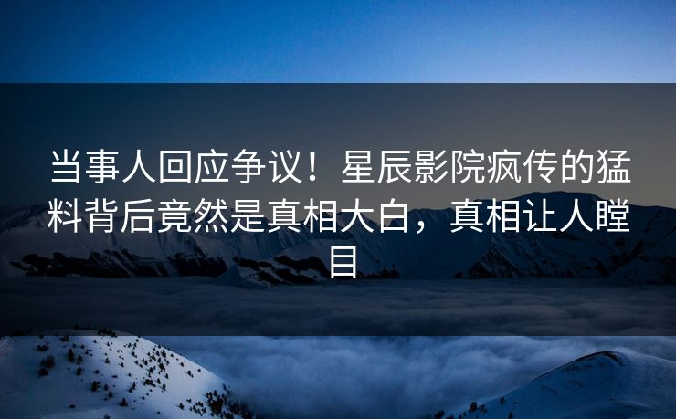 当事人回应争议！星辰影院疯传的猛料背后竟然是真相大白，真相让人瞠目