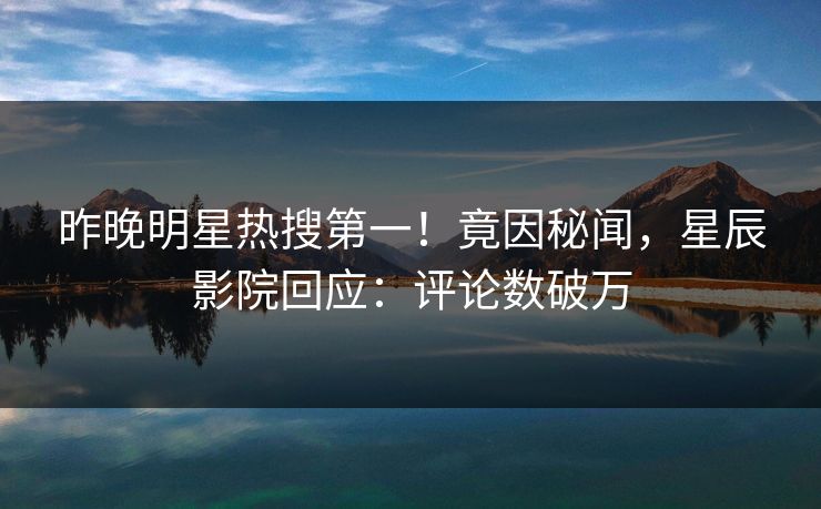 昨晚明星热搜第一！竟因秘闻，星辰影院回应：评论数破万
