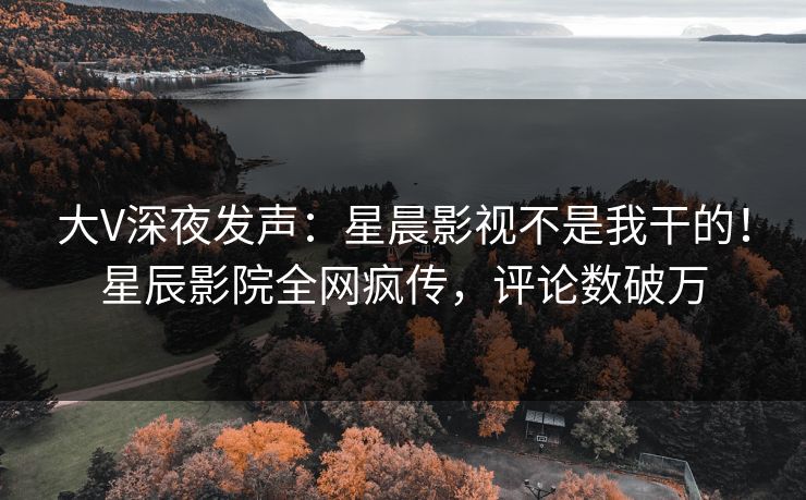 大V深夜发声：星晨影视不是我干的！星辰影院全网疯传，评论数破万