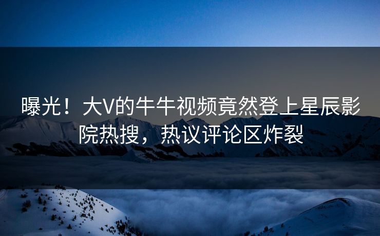 曝光！大V的牛牛视频竟然登上星辰影院热搜，热议评论区炸裂