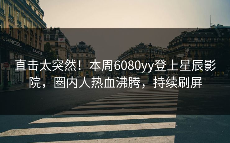 直击太突然！本周6080yy登上星辰影院，圈内人热血沸腾，持续刷屏
