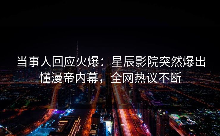 当事人回应火爆：星辰影院突然爆出懂漫帝内幕，全网热议不断