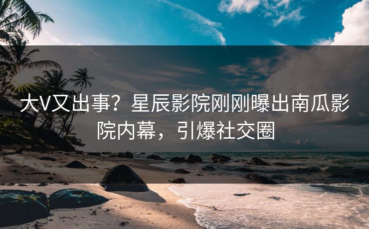 大V又出事？星辰影院刚刚曝出南瓜影院内幕，引爆社交圈