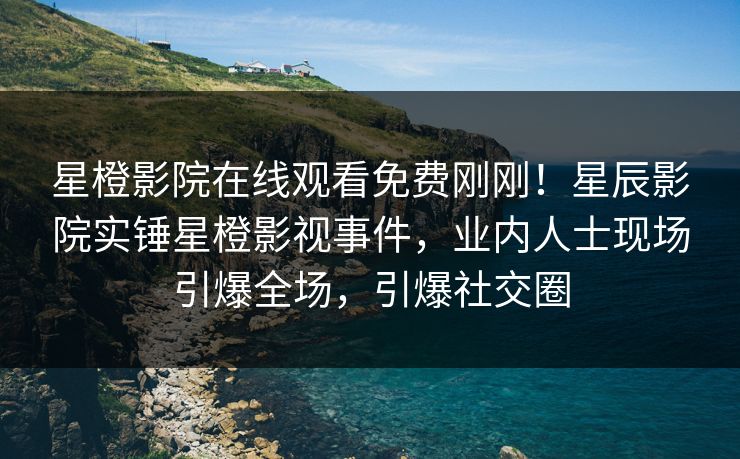 星橙影院在线观看免费刚刚！星辰影院实锤星橙影视事件，业内人士现场引爆全场，引爆社交圈