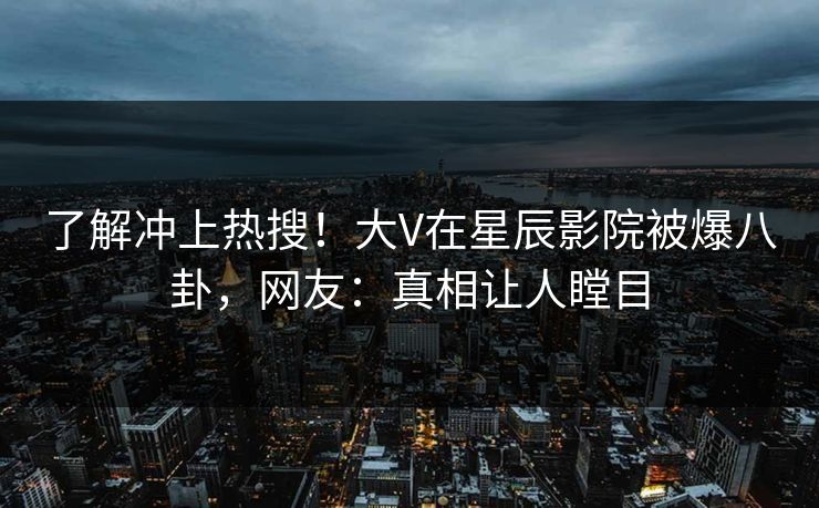 了解冲上热搜！大V在星辰影院被爆八卦，网友：真相让人瞠目