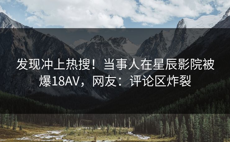 发现冲上热搜!当事人在星辰影院被爆18AV,网友:评论区炸裂 发现冲上热搜!当事人在星辰影院被爆18AV,网友:评论区炸裂