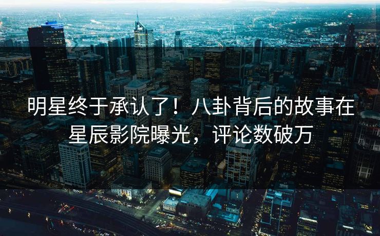 明星终于承认了!八卦背后的故事在星辰影院曝光,评论数破万 明星终于承认了!八卦背后的故事在星辰影院曝光,评论数破万