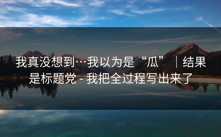 我真没想到…我以为是“瓜”｜结果是标题党 - 我把全过程写出来了