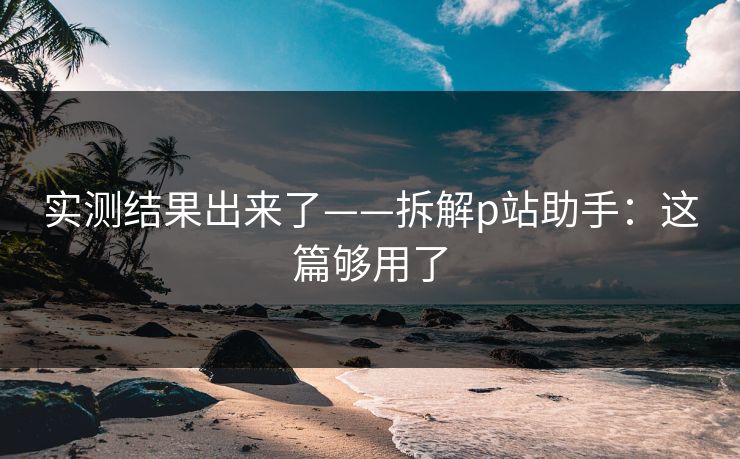 实测结果出来了——拆解p站助手：这篇够用了