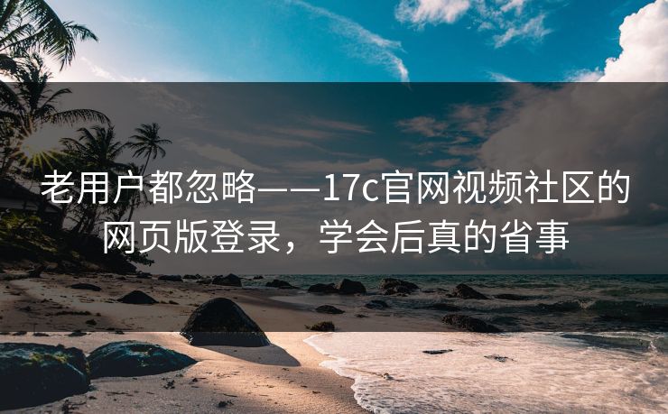 老用户都忽略——17c官网视频社区的网页版登录，学会后真的省事