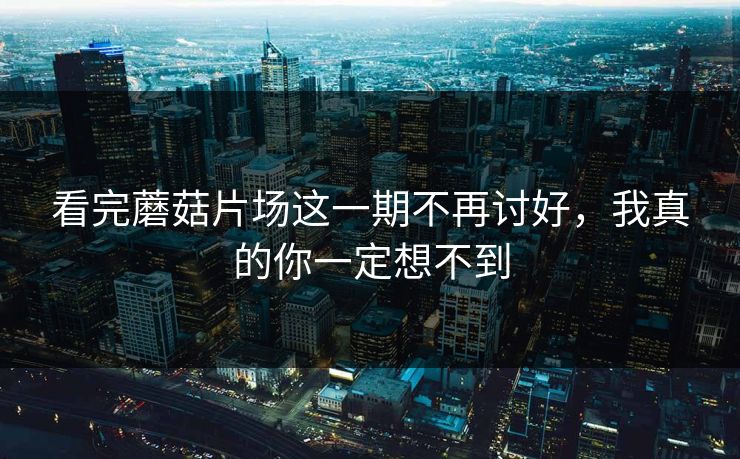 看完蘑菇片场这一期不再讨好，我真的你一定想不到