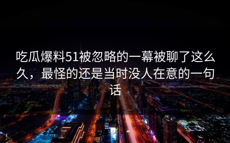 吃瓜爆料51被忽略的一幕被聊了这么久，最怪的还是当时没人在意的一句话