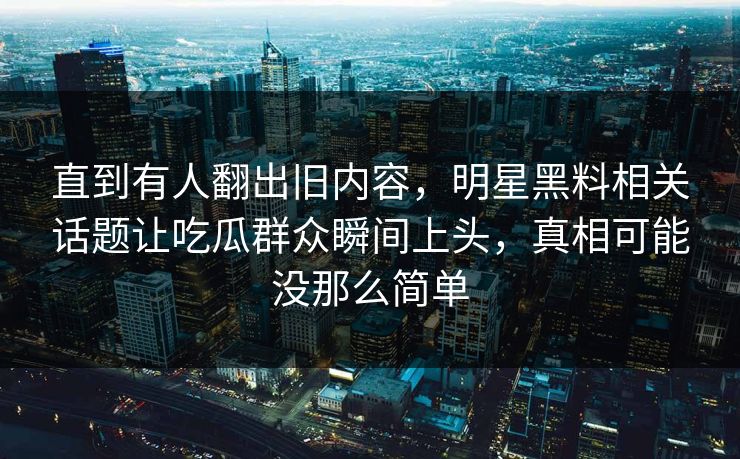 直到有人翻出旧内容，明星黑料相关话题让吃瓜群众瞬间上头，真相可能没那么简单