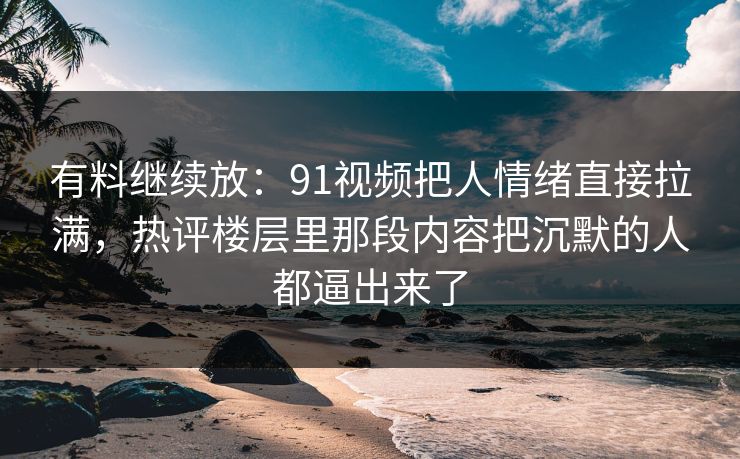 有料继续放：91视频把人情绪直接拉满，热评楼层里那段内容把沉默的人都逼出来了