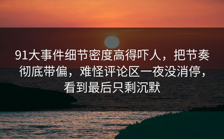 91大事件细节密度高得吓人，把节奏彻底带偏，难怪评论区一夜没消停，看到最后只剩沉默