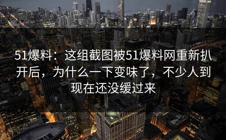51爆料：这组截图被51爆料网重新扒开后，为什么一下变味了，不少人到现在还没缓过来