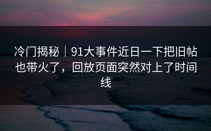冷门揭秘｜91大事件近日一下把旧帖也带火了，回放页面突然对上了时间线